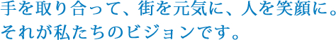 手を取り合って、街を元気に、人を笑顔に。それが私たちのビジョンです。