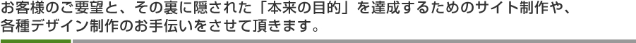 お客様のご要望と、その裏に隠された「本来の目的」を達成するためのサイト制作や、各種デザイン制作のお手伝いをさせて頂きます。 